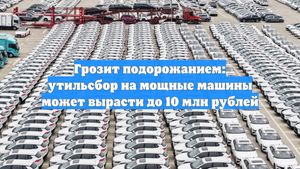Грозит подорожанием: утильсбор на мощные машины может вырасти до 10 млн рублей