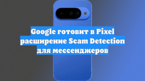Google готовит в Pixel расширение Scam Detection для мессенджеров