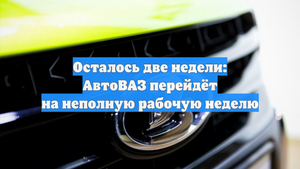 Осталось две недели: АвтоВАЗ перейдёт на неполную рабочую неделю