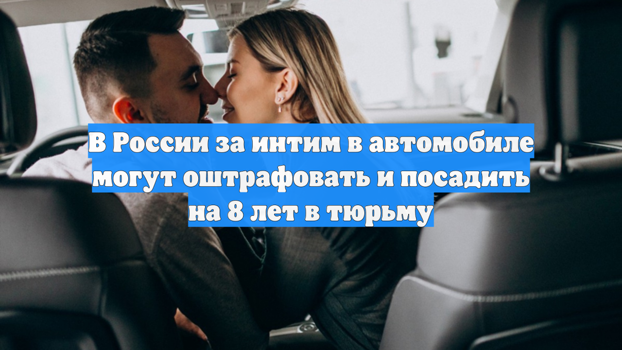 В России за интим в автомобиле могут оштрафовать и посадить на 8 лет в тюрьму