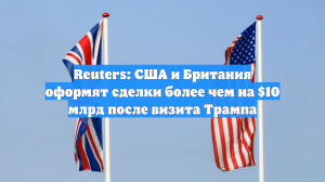 Reuters: США и Британия оформят сделки более чем на $10 млрд после визита Трампа