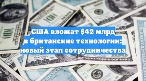 США вложат $42 млрд в британские технологии: новый этап сотрудничества