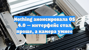 Nothing анонсировала OS 4.0 — интерфейс стал проще, а камера умнее