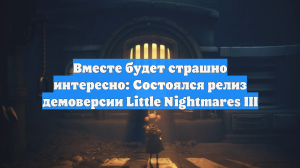 Вместе будет страшно интересно: Состоялся релиз демоверсии Little Nightmares III