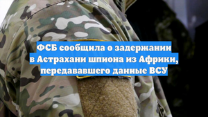ФСБ сообщила о задержании в Астрахани шпиона из Африки, передававшего данные ВСУ