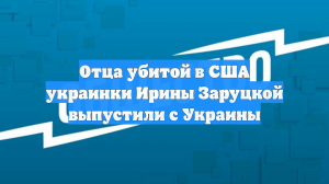 Отца убитой в США украинки Ирины Заруцкой выпустили с Украины