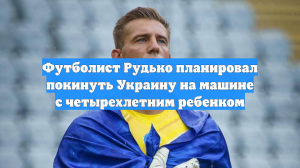 Футболист Рудько планировал покинуть Украину на машине с четырехлетним ребенком