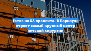 Готов на 53 процента. В Барнауле строят самый крупный центр детской хирургии