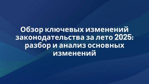 Обзор ключевых изменений законодательства за лето 2025: разбор и анализ основных изменений