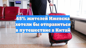 65% жителей Ижевска хотели бы отправиться в путешествие в Китай