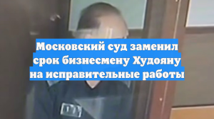 Московский суд заменил срок бизнесмену Худояну на исправительные работы