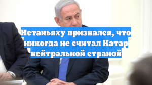 Нетаньяху признался, что никогда не считал Катар нейтральной страной