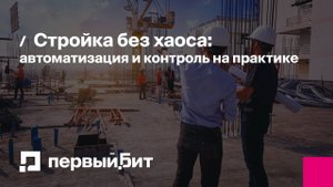 Стройка без хаоса: автоматизация и контроль на практике | Первый Бит