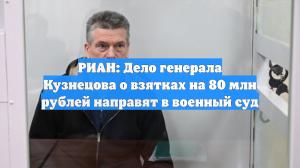 РИАН: Дело генерала Кузнецова о взятках на 80 млн рублей направят в военный суд