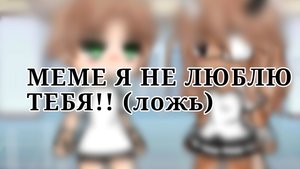 ~МЕМЕ Я НЕ ЛЮБЛЮ ТЕБЯ! ~