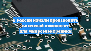 В России начали производить ключевой компонент для микроэлектроники