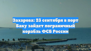 Захарова: 23 сентября в порт Баку зайдет пограничный корабль ФСБ России