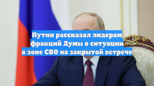 Путин рассказал лидерам фракций Думы о ситуации в зоне СВО на закрытой встрече