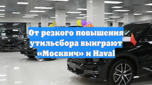 От резкого повышения утильсбора выиграют «Москвич» и Haval