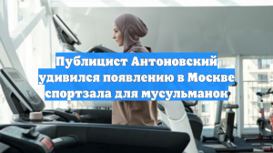 Публицист Антоновский удивился появлению в Москве спортзала для мусульманок