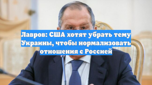 Лавров: США хотят убрать тему Украины, чтобы нормализовать отношения с Россией