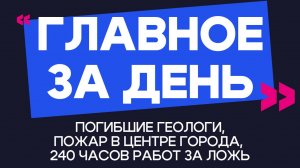 Главное за день: погибшие геологи, пожар в центре города и 240 часов работ за ложь