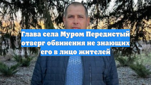 Глава села Муром Передистый отверг обвинения не знающих его в лицо жителей