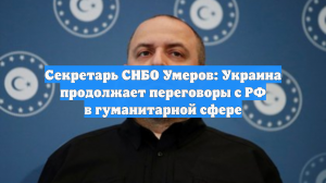 Секретарь СНБО Умеров: Украина продолжает переговоры с РФ в гуманитарной сфере