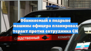 Обвиняемый в подрыве машины офицера планировал теракт против сотрудника СК