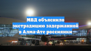 МВД объяснило экстрадицию задержанной в Алма-Ате россиянки