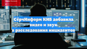СёрчИнформ КИБ добавила видео и звук в расследования инцидентов