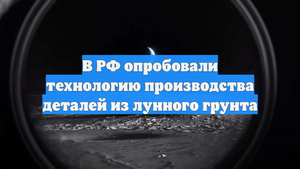 В РФ опробовали технологию производства деталей из лунного грунта