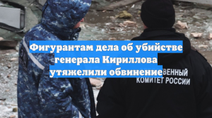 Фигурантам дела об убийстве генерала Кириллова утяжелили обвинение
