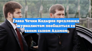 Глава Чечни Кадыров предложил журналистам пообщаться со своим сыном Адамом