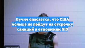 Вучич опасается, что США больше не пойдут на отсрочку санкций в отношении NIS