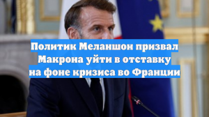 Политик Меланшон призвал Макрона уйти в отставку на фоне кризиса во Франции