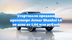 Стартовали продажи кроссовера Jetour Shanhai L6 по цене от 1,46 млн рублей