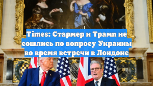 Times: Стармер и Трамп не сошлись по вопросу Украины во время встречи в Лондоне