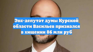 Экс-депутат думы Курской области Васильев признался в хищении 86 млн руб