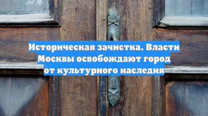 Историческая зачистка. Власти Москвы освобождают город от культурного наследия