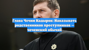 Глава Чечни Кадыров: Наказывать родственников преступников — чеченский обычай