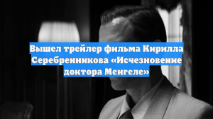Вышел трейлер фильма Кирилла Серебренникова «Исчезновение доктора Менгеле»
