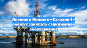 Японию и Индию в «Сахалин-1» обяжут закупать санкционное оборудование