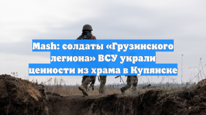 Mash: солдаты «Грузинского легиона» ВСУ украли ценности из храма в Купянске