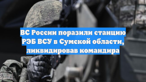 ВС России поразили станцию РЭБ ВСУ в Сумской области, ликвидировав командира