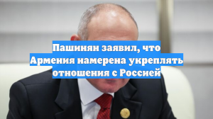Пашинян заявил, что Армения намерена укреплять отношения с Россией