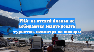 РИА: из отелей Аланьи не собираются эвакуировать туристов, несмотря на пожары