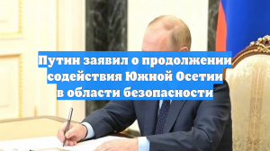 Путин заявил о продолжении содействия Южной Осетии в области безопасности