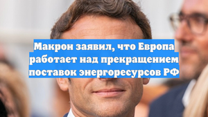 Макрон заявил, что Европа работает над прекращением поставок энергоресурсов РФ