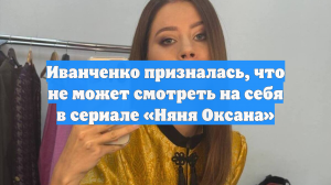 Иванченко призналась, что не может смотреть на себя в сериале «Няня Оксана»